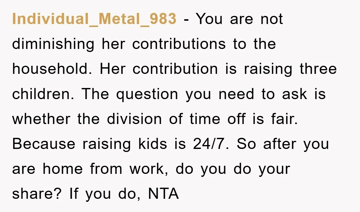 Individual_Metal_983 − You are not diminishing her contributions to the household. Her contribution is raising three children. The question you need to ask is whether the division of time off...