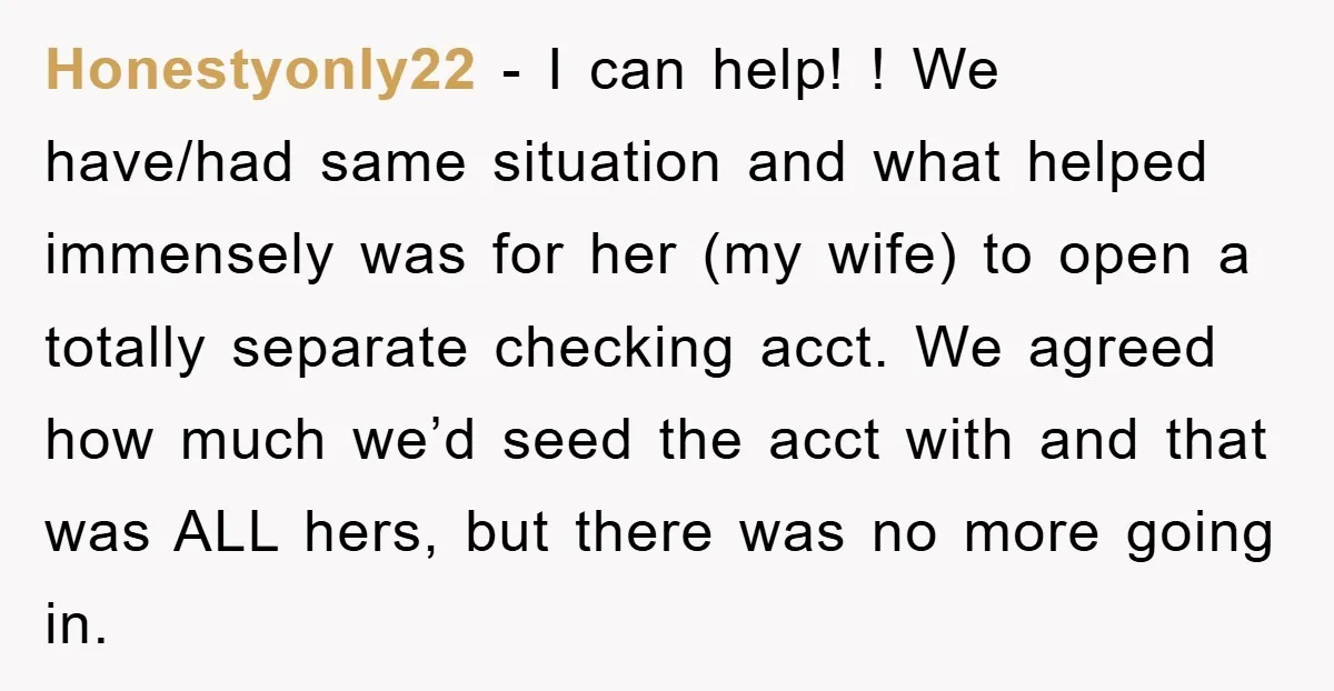 Honestyonly22 − I can help! ! We have/had same situation and what helped immensely was for her (my wife) to open a totally separate checking acct. We agreed how much...