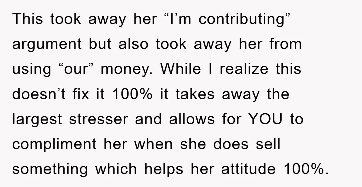 This took away her “I’m contributing” argument but also took away her from using “our” money. While I realize this doesn’t fix it 100% it takes away the largest stresser...