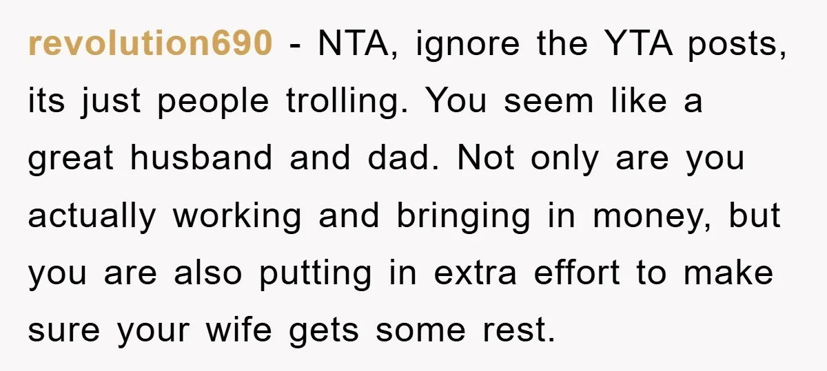 revolution690 − NTA, ignore the YTA posts, its just people trolling. You seem like a great husband and dad. Not only are you actually working and bringing in money, but...