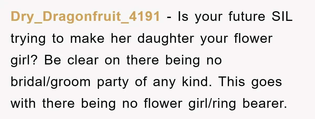 Dry_Dragonfruit_4191 − Is your future SIL trying to make her daughter your flower girl? Be clear on there being no bridal/groom party of any kind. This goes with there being...