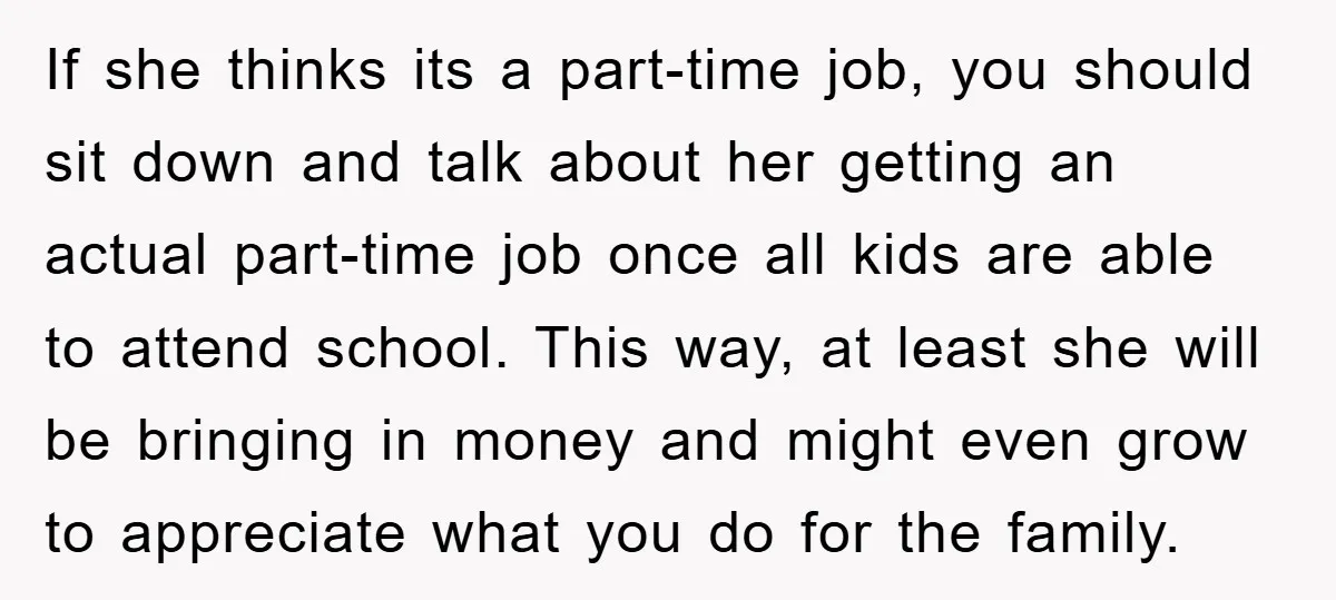 If she thinks its a part-time job, you should sit down and talk about her getting an actual part-time job once all kids are able to attend school. This way,...