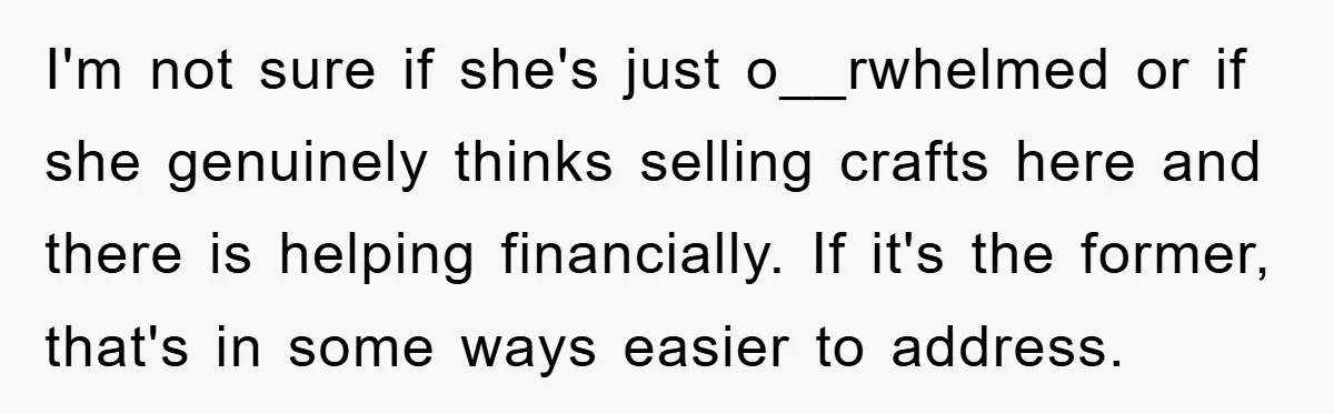 I'm not sure if she's just o__rwhelmed or if she genuinely thinks selling crafts here and there is helping financially. If it's the former, that's in some ways easier to...