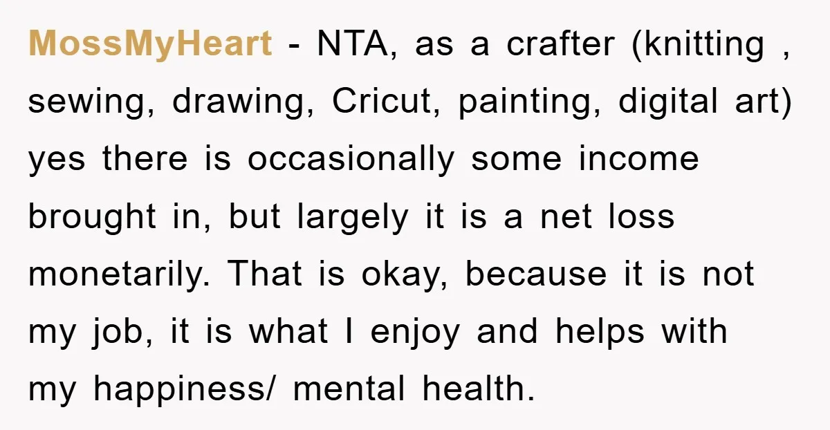 MossMyHeart − NTA, as a crafter (knitting , sewing, drawing, Cricut, painting, digital art) yes there is occasionally some income brought in, but largely it is a net loss monetarily....
