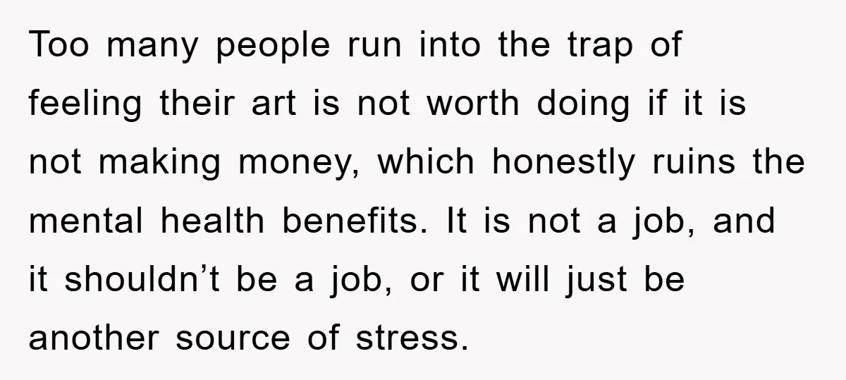 Too many people run into the trap of feeling their art is not worth doing if it is not making money, which honestly ruins the mental health benefits. It is...