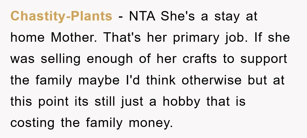 Chastity-Plants − NTA She's a stay at home Mother. That's her primary job. If she was selling enough of her crafts to support the family maybe I'd think otherwise but...