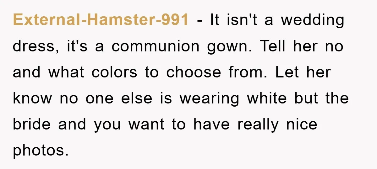 External-Hamster-991 − It isn't a wedding dress, it's a communion gown. Tell her no and what colors to choose from. Let her know no one else is wearing white but...