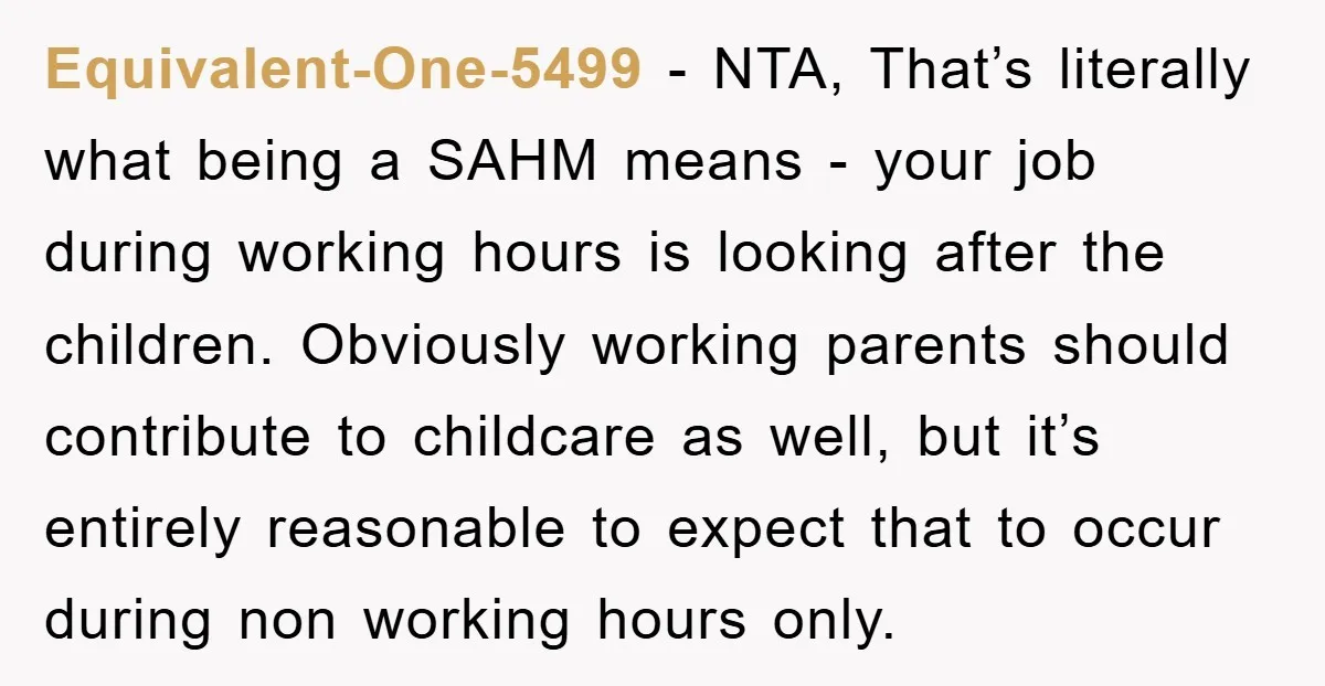 Equivalent-One-5499 − NTA, That’s literally what being a SAHM means - your job during working hours is looking after the children. Obviously working parents should contribute to childcare as well,...
