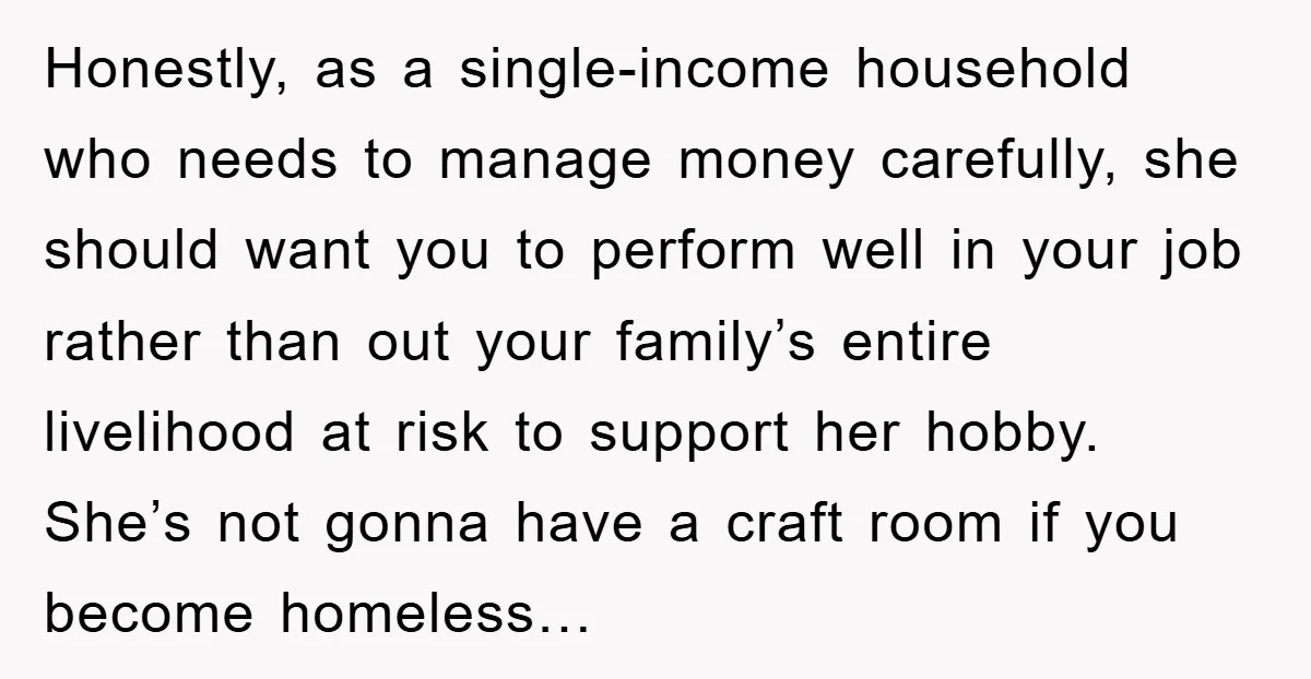 Honestly, as a single-income household who needs to manage money carefully, she should want you to perform well in your job rather than out your family’s entire livelihood at risk...