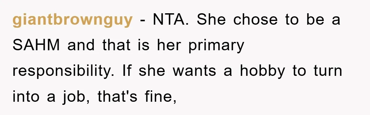 giantbrownguy − NTA. She chose to be a SAHM and that is her primary responsibility. If she wants a hobby to turn into a job, that's fine,
