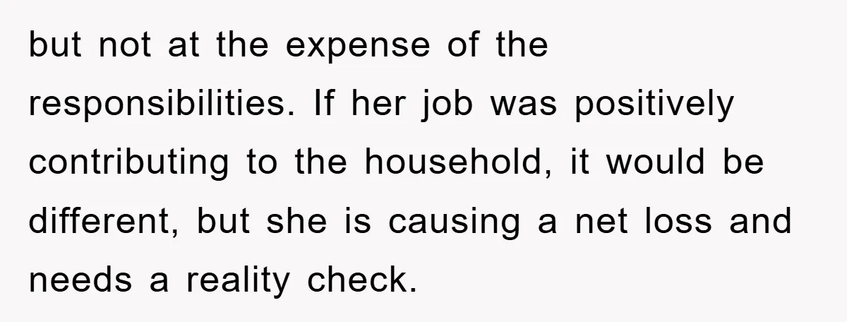 but not at the expense of the responsibilities. If her job was positively contributing to the household, it would be different, but she is causing a net loss and needs...