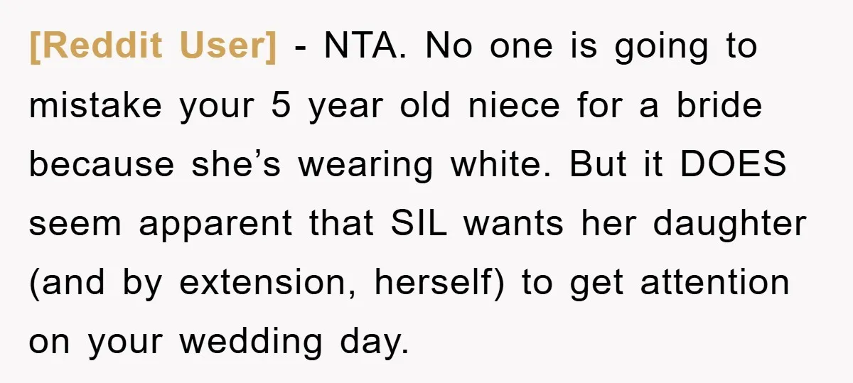[Reddit User] − NTA. No one is going to mistake your 5 year old niece for a bride because she’s wearing white. But it DOES seem apparent that SIL wants...