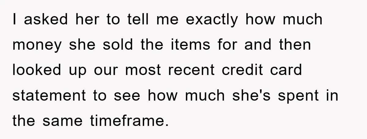 I asked her to tell me exactly how much money she sold the items for and then looked up our most recent credit card statement to see how much she's...
