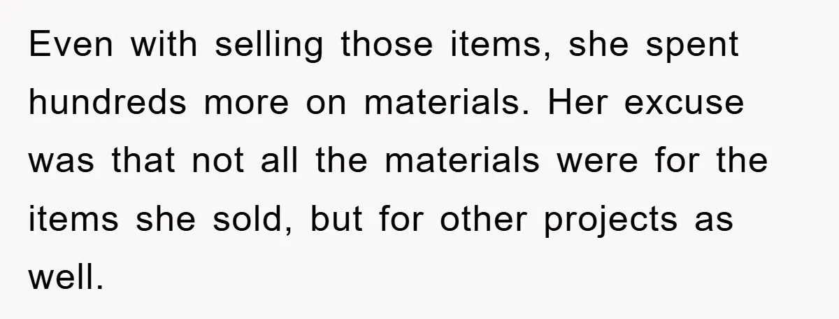 Even with selling those items, she spent hundreds more on materials. Her excuse was that not all the materials were for the items she sold, but for other projects as...