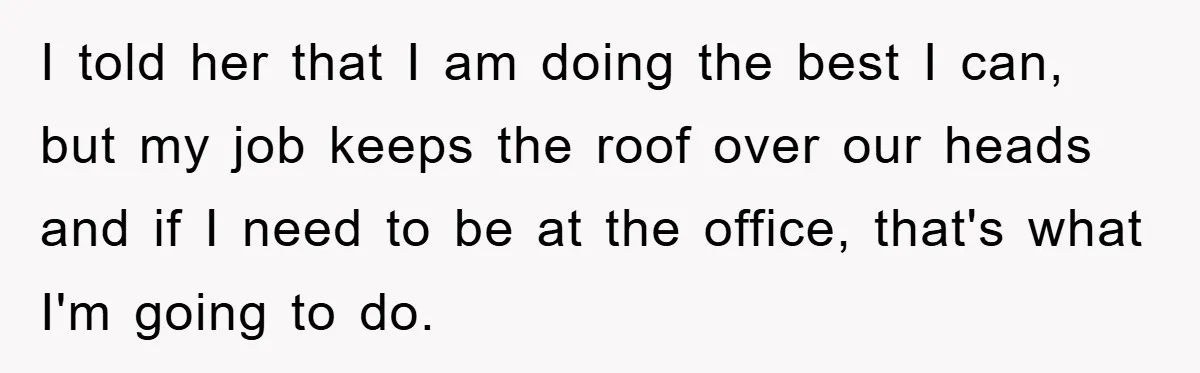I told her that I am doing the best I can, but my job keeps the roof over our heads and if I need to be at the office, that's...