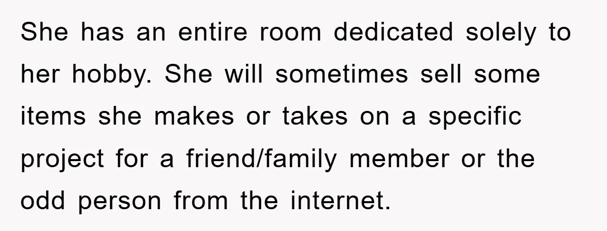 She has an entire room dedicated solely to her hobby. She will sometimes sell some items she makes or takes on a specific project for a friend/family member or the...