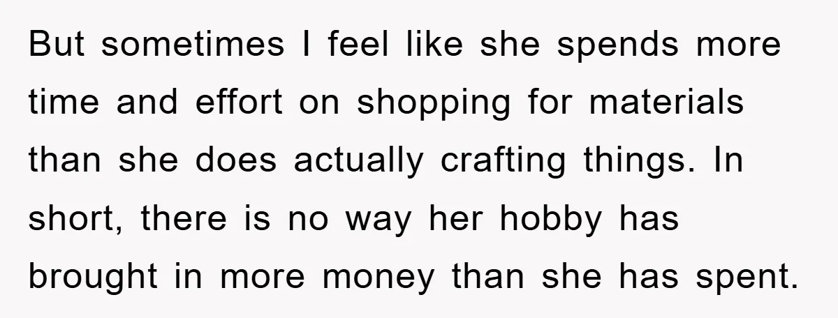 But sometimes I feel like she spends more time and effort on shopping for materials than she does actually crafting things. In short, there is no way her hobby has...