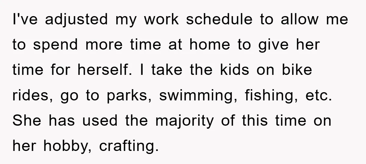 I've adjusted my work schedule to allow me to spend more time at home to give her time for herself. I take the kids on bike rides, go to parks,...