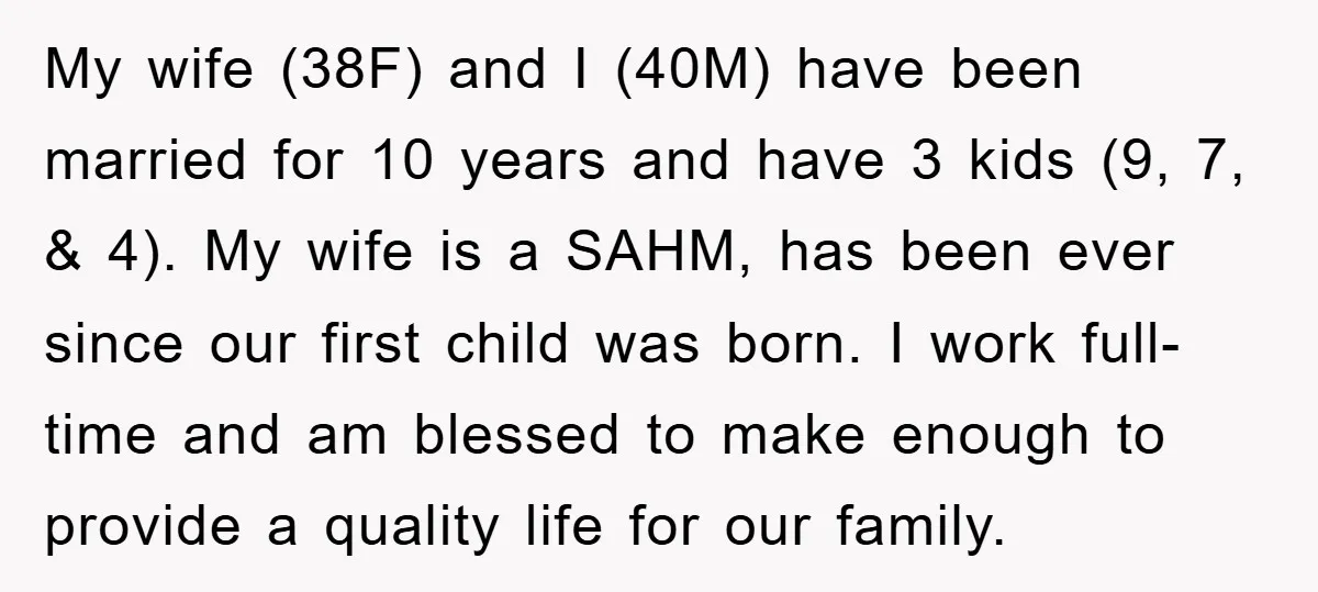 My wife (38F) and I (40M) have been married for 10 years and have 3 kids (9, 7, & 4). My wife is a SAHM, has been ever since our...