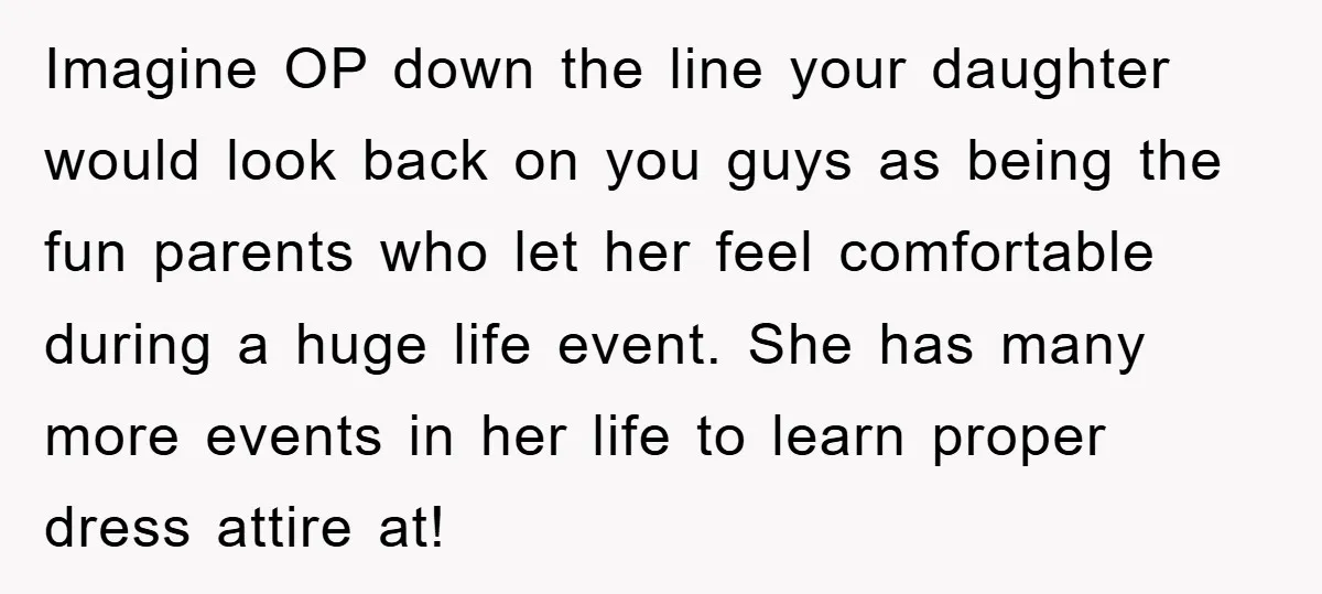 Imagine OP down the line your daughter would look back on you guys as being the fun parents who let her feel comfortable during a huge life event. She has...