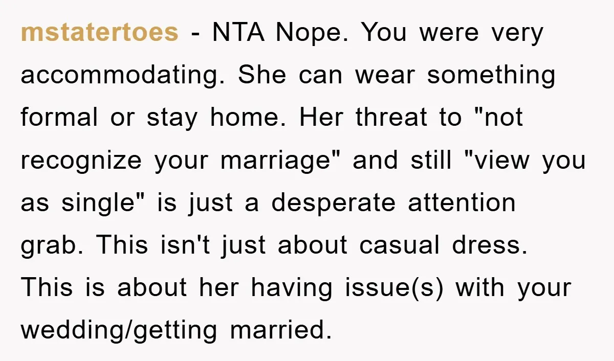 mstatertoes − NTA Nope. You were very accommodating. She can wear something formal or stay home. Her threat to "not recognize your marriage" and still "view you as single" is...