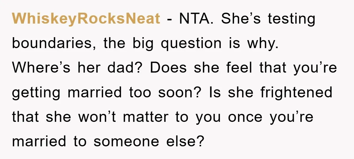WhiskeyRocksNeat − NTA. She’s testing boundaries, the big question is why. Where’s her dad? Does she feel that you’re getting married too soon? Is she frightened that she won’t matter...