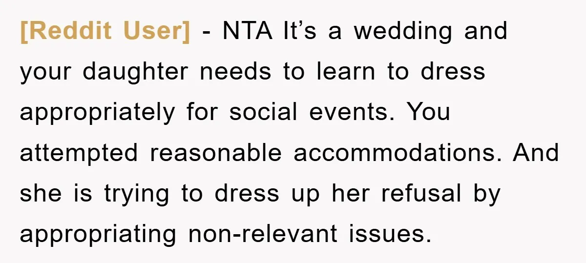 [Reddit User] − NTA It’s a wedding and your daughter needs to learn to dress appropriately for social events. You attempted reasonable accommodations. And she is trying to dress up...