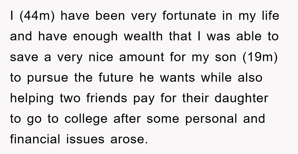 I (44m) have been very fortunate in my life and have enough wealth that I was able to save a very nice amount for my son (19m) to pursue the...