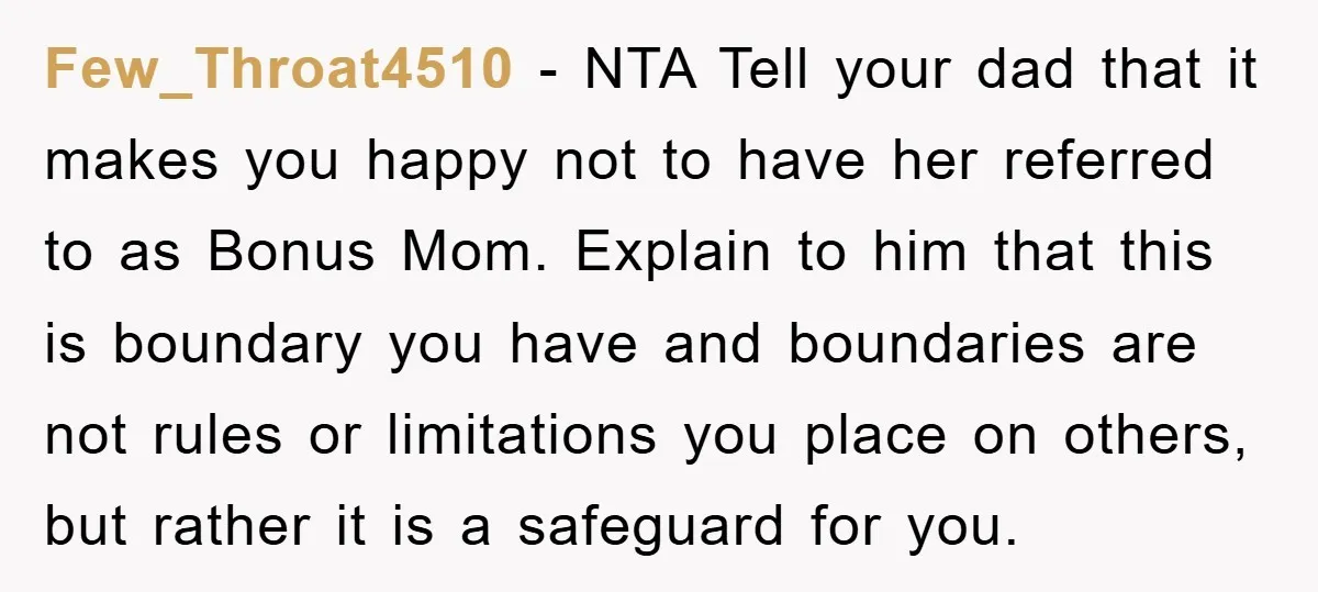 Few_Throat4510 − NTA Tell your dad that it makes you happy not to have her referred to as Bonus Mom. Explain to him that this is boundary you have and...