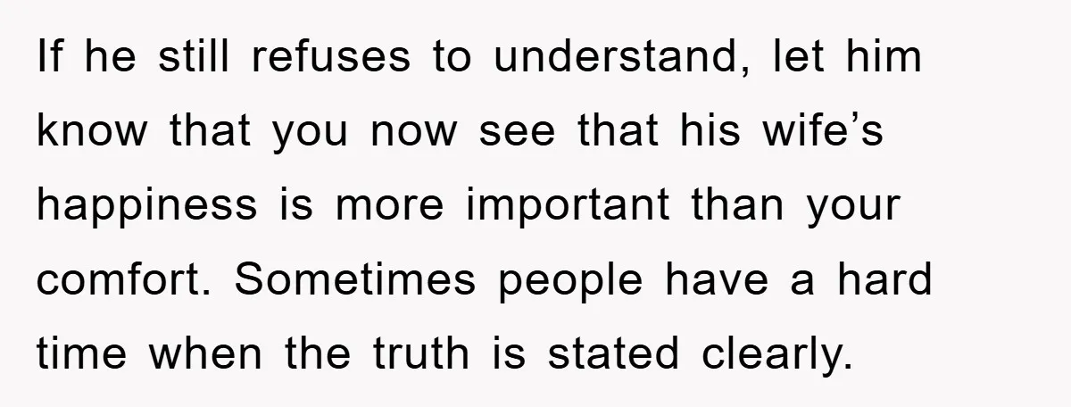 If he still refuses to understand, let him know that you now see that his wife’s happiness is more important than your comfort. Sometimes people have a hard time when...
