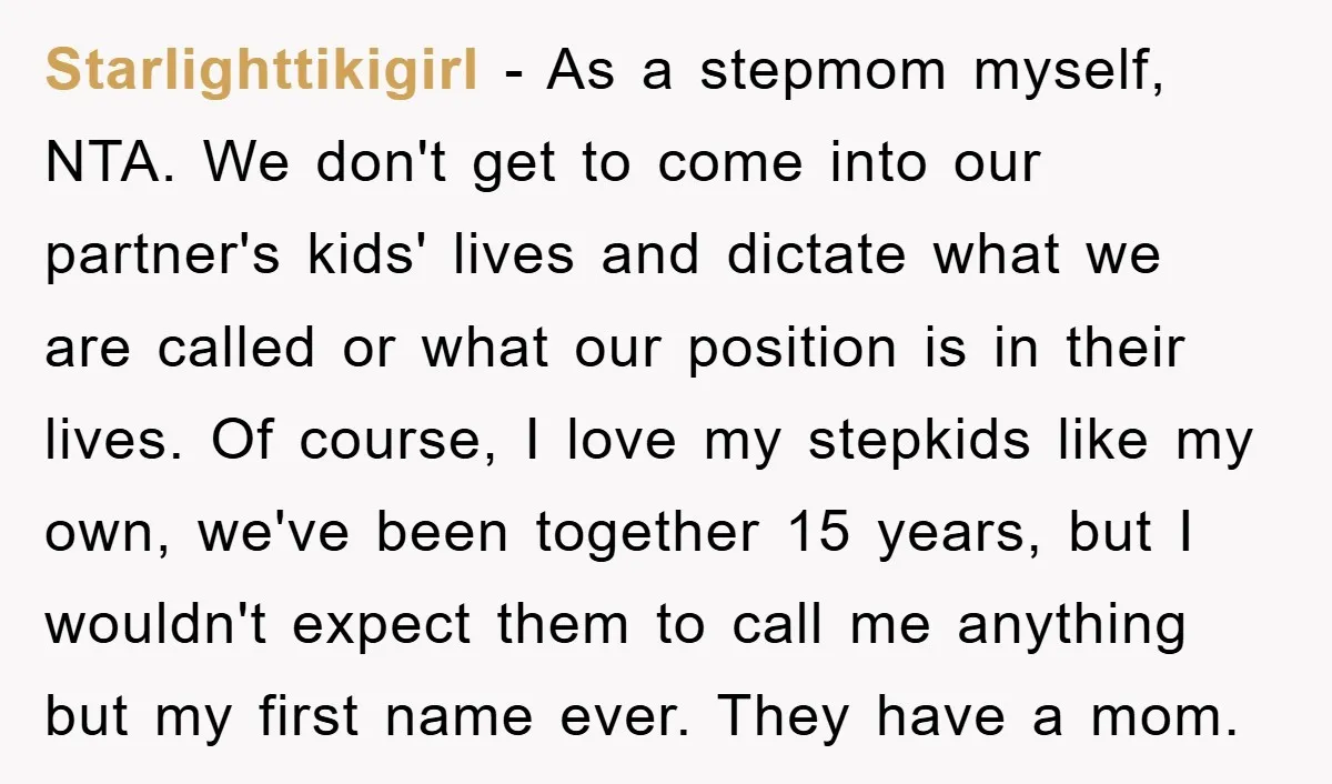 Starlighttikigirl − As a stepmom myself, NTA. We don't get to come into our partner's kids' lives and dictate what we are called or what our position is in their...