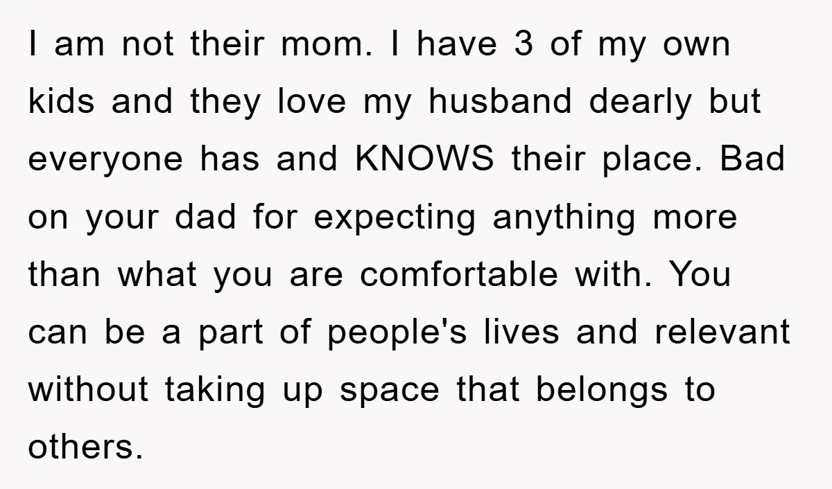 I am not their mom. I have 3 of my own kids and they love my husband dearly but everyone has and KNOWS their place. Bad on your dad for...