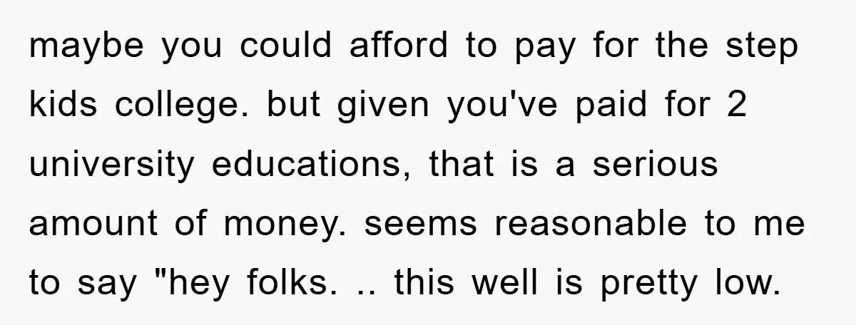 maybe you could afford to pay for the step kids college. but given you've paid for 2 university educations, that is a serious amount of money. seems reasonable to me...