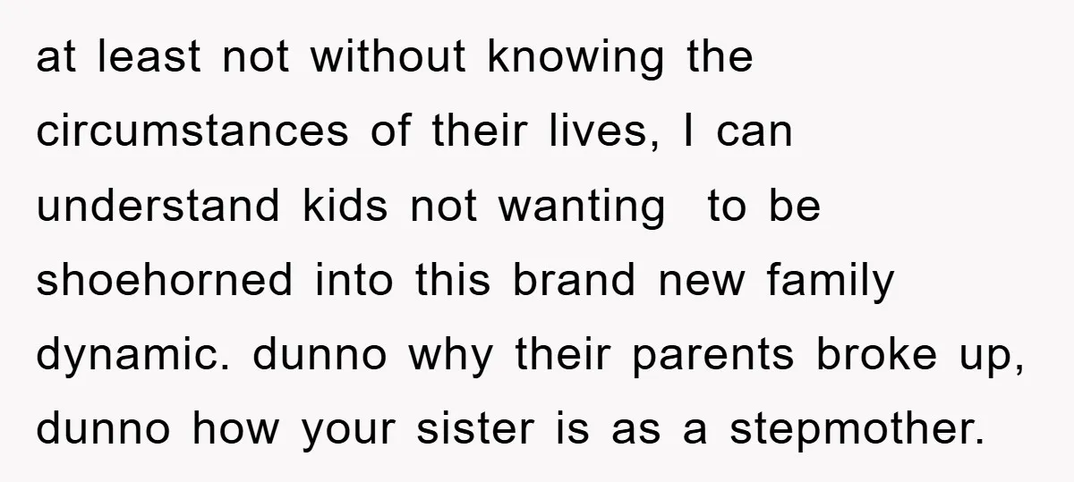 at least not without knowing the circumstances of their lives, I can understand kids not wanting to be shoehorned into this brand new family dynamic. dunno why their parents broke...