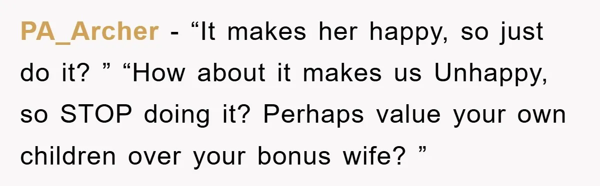 PA_Archer − “It makes her happy, so just do it? ” “How about it makes us Unhappy, so STOP doing it? Perhaps value your own children over your bonus wife?...