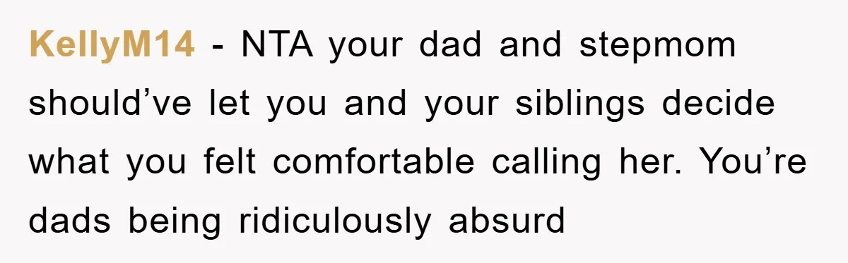 KellyM14 − NTA your dad and stepmom should’ve let you and your siblings decide what you felt comfortable calling her. You’re dads being ridiculously absurd