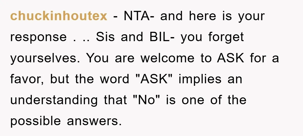 chuckinhoutex − NTA- and here is your response . .. Sis and BIL- you forget yourselves. You are welcome to ASK for a favor, but the word "ASK" implies an...