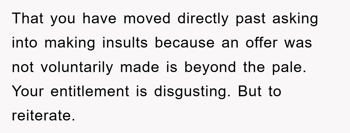 That you have moved directly past asking into making insults because an offer was not voluntarily made is beyond the pale. Your entitlement is disgusting. But to reiterate.
