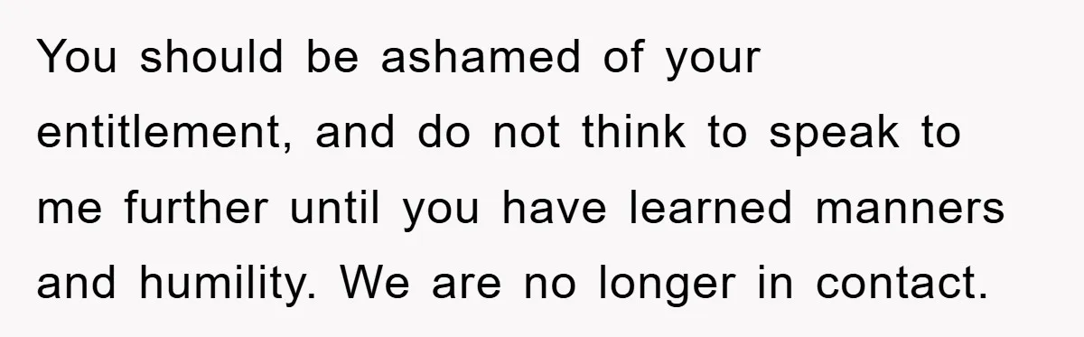 You should be ashamed of your entitlement, and do not think to speak to me further until you have learned manners and humility. We are no longer in contact.