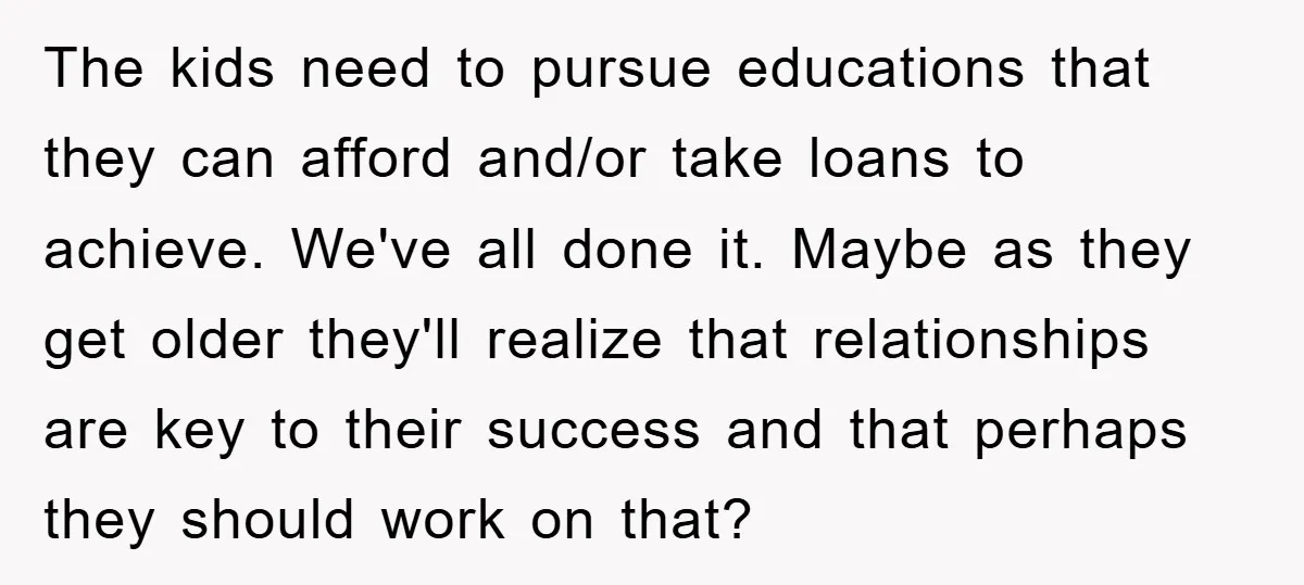 The kids need to pursue educations that they can afford and/or take loans to achieve. We've all done it. Maybe as they get older they'll realize that relationships are key...