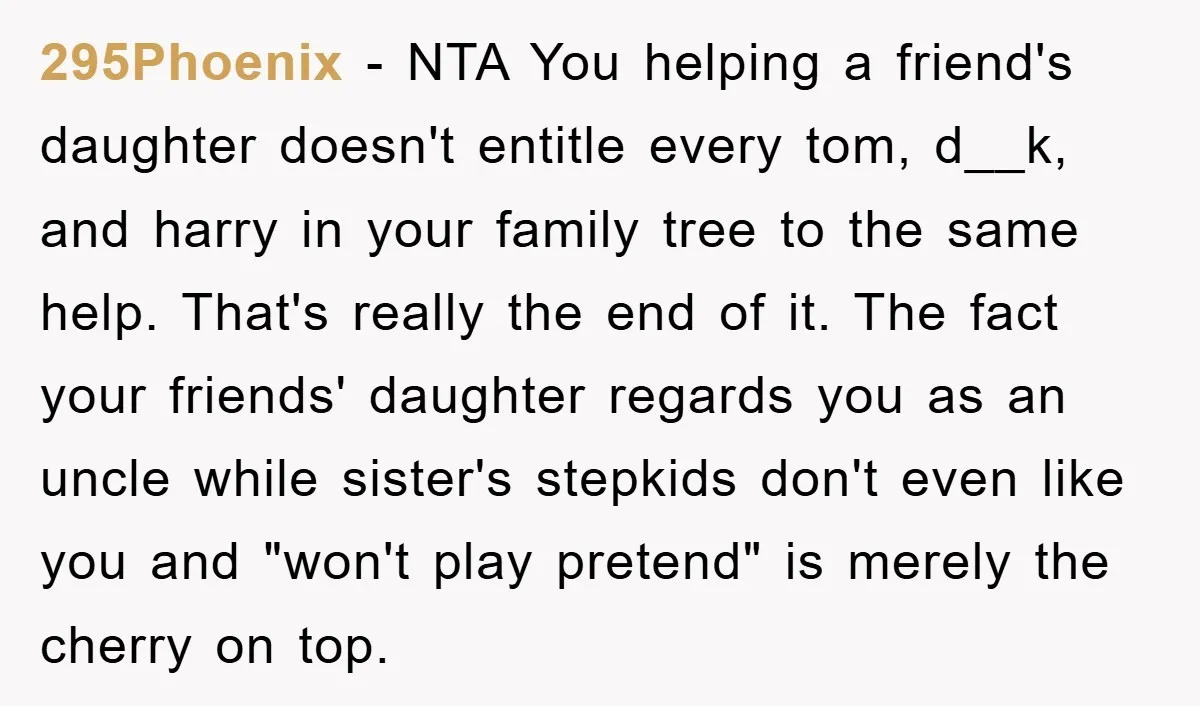295Phoenix − NTA You helping a friend's daughter doesn't entitle every tom, d__k, and harry in your family tree to the same help. That's really the end of it. The...