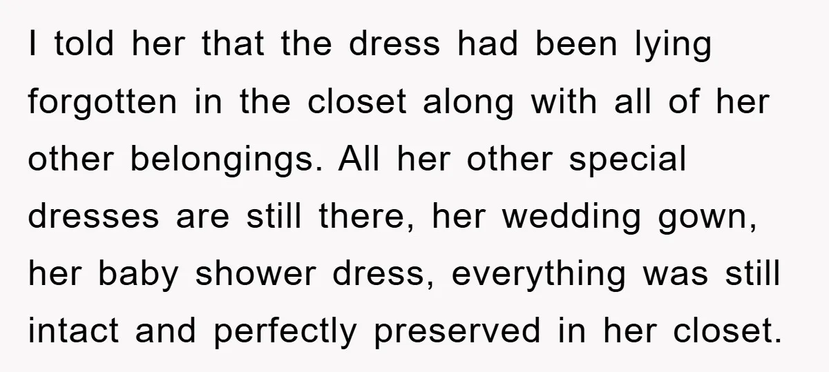 I told her that the dress had been lying forgotten in the closet along with all of her other belongings. All her other special dresses are still there, her wedding...