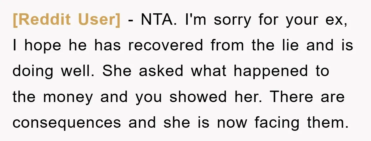[Reddit User] − NTA. I'm sorry for your ex, I hope he has recovered from the lie and is doing well. She asked what happened to the money and you...