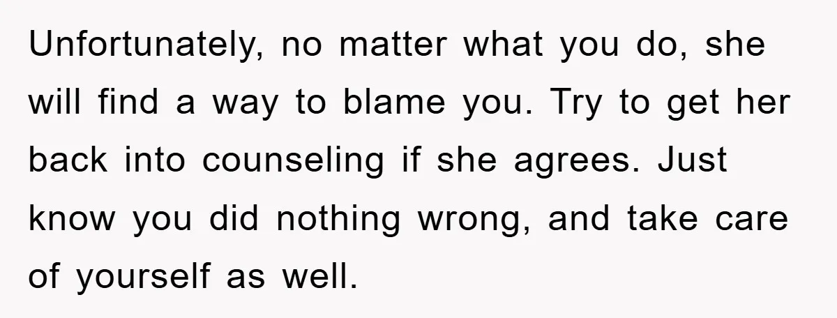Unfortunately, no matter what you do, she will find a way to blame you. Try to get her back into counseling if she agrees. Just know you did nothing wrong,...