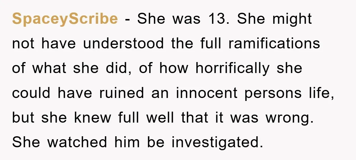 SpaceyScribe − She was 13. She might not have understood the full ramifications of what she did, of how horrifically she could have ruined an innocent persons life, but she...