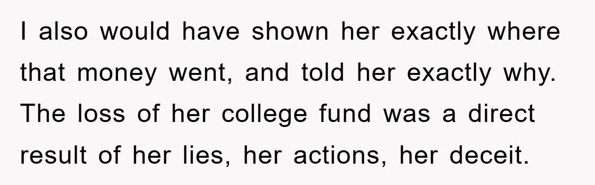 I also would have shown her exactly where that money went, and told her exactly why. The loss of her college fund was a direct result of her lies, her...