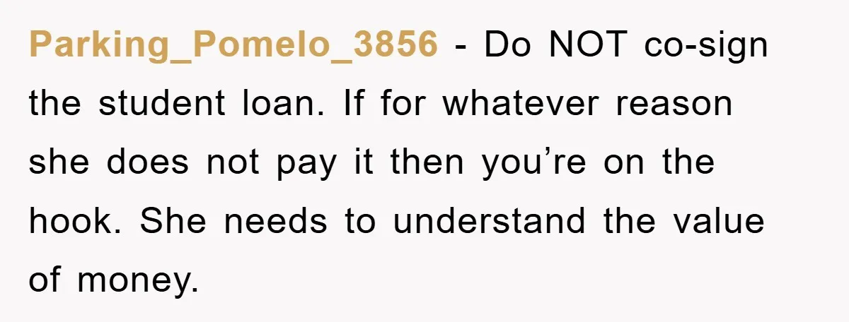 Parking_Pomelo_3856 − Do NOT co-sign the student loan. If for whatever reason she does not pay it then you’re on the hook. She needs to understand the value of money.