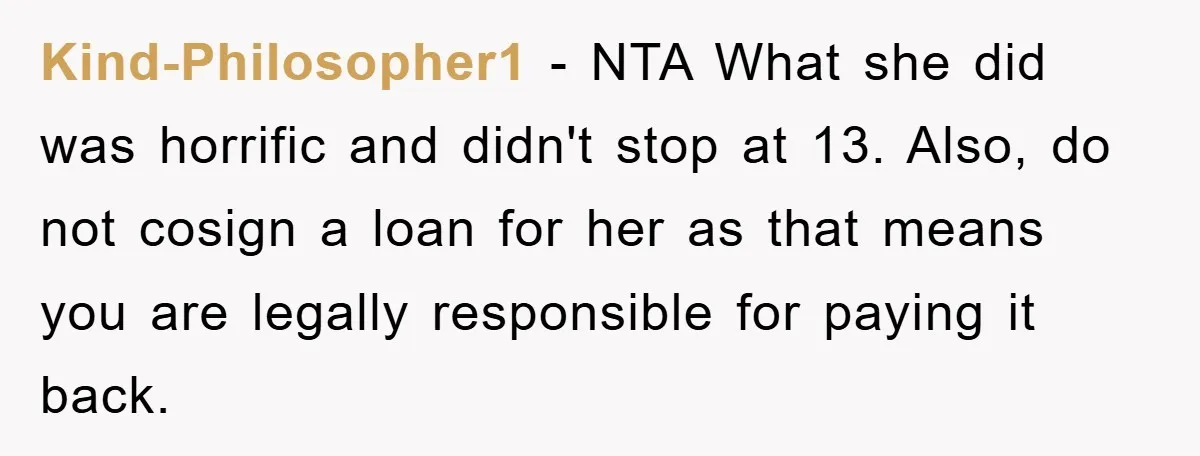 Kind-Philosopher1 − NTA What she did was horrific and didn't stop at 13. Also, do not cosign a loan for her as that means you are legally responsible for paying...