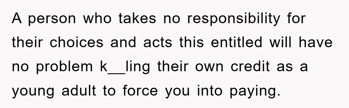 A person who takes no responsibility for their choices and acts this entitled will have no problem k__ling their own credit as a young adult to force you into paying.