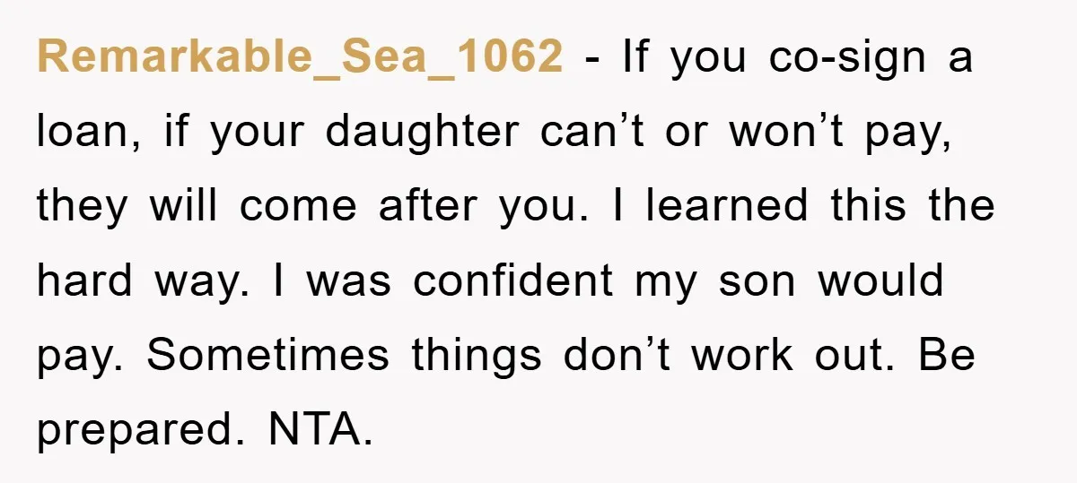 Remarkable_Sea_1062 − If you co-sign a loan, if your daughter can’t or won’t pay, they will come after you. I learned this the hard way. I was confident my son...